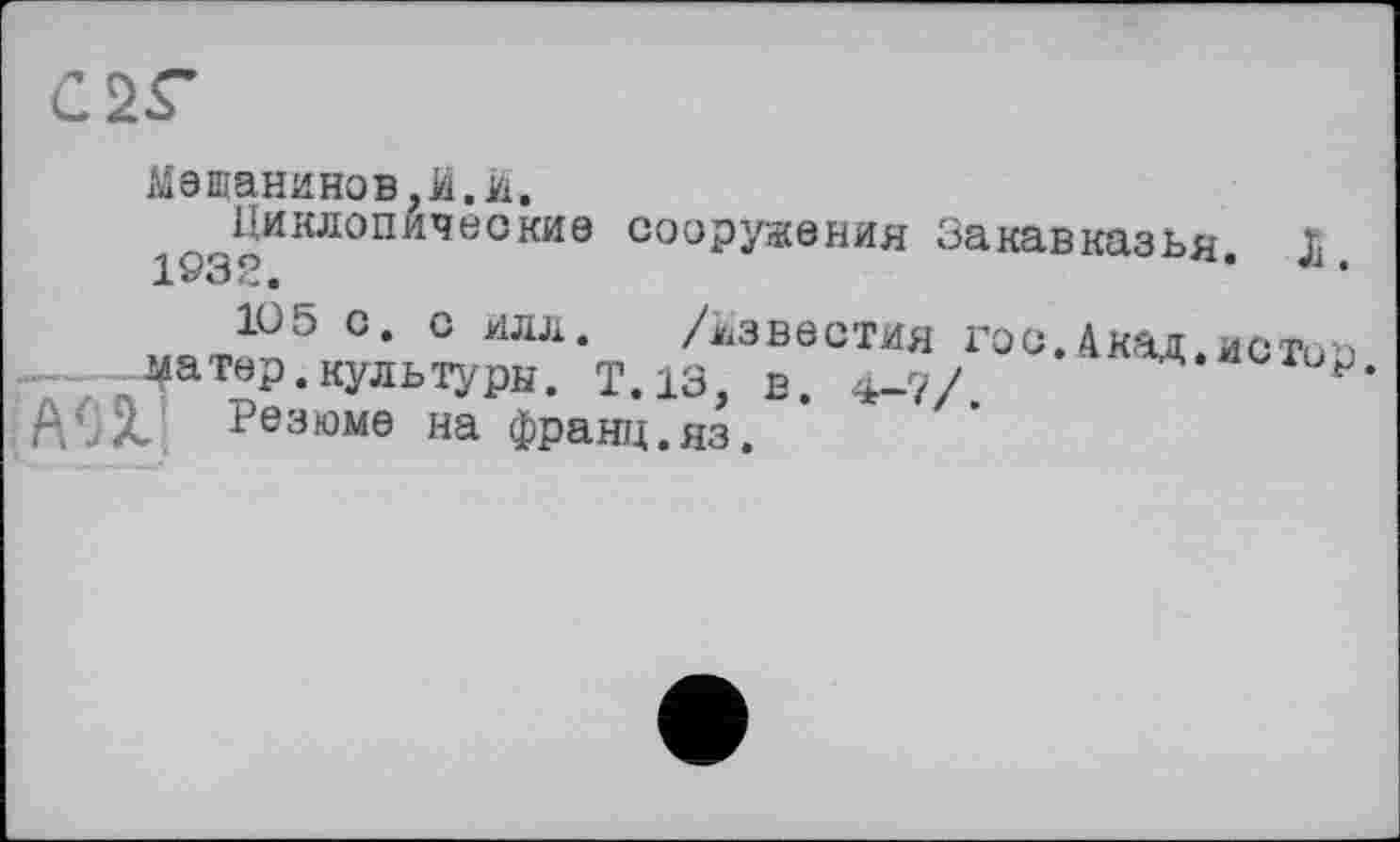 ﻿С2Г
Мещанинов,И.И.
Циклопические 1932.
Сооружения Закавказья.
Л.
105 с. с илл. /известия го
— Л а тер. культуры. Т.13, в. 4-7/ АС1 Резюме на франц.яз.
о.Акад.истор.